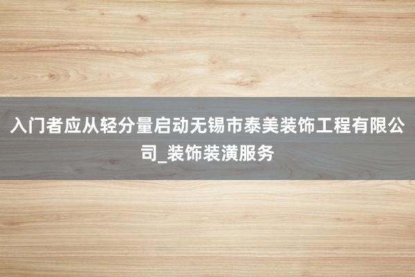 入门者应从轻分量启动无锡市泰美装饰工程有限公司_装饰装潢服务